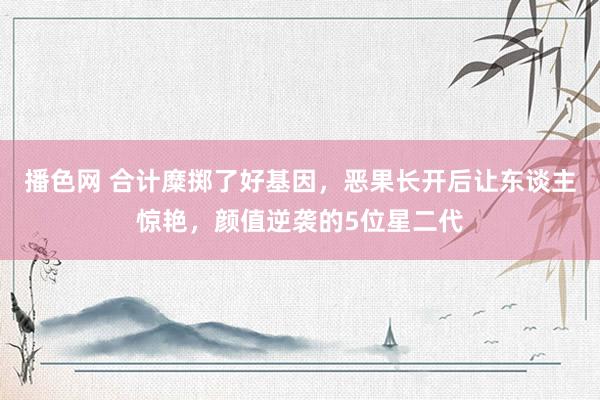 播色网 合计糜掷了好基因，恶果长开后让东谈主惊艳，颜值逆袭的5位星二代