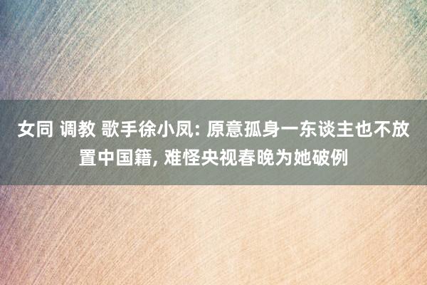 女同 调教 歌手徐小凤: 原意孤身一东谈主也不放置中国籍， 难怪央视春晚为她破例