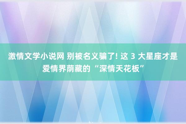 激情文学小说网 别被名义骗了! 这 3 大星座才是爱情界荫藏的 “深情天花板”