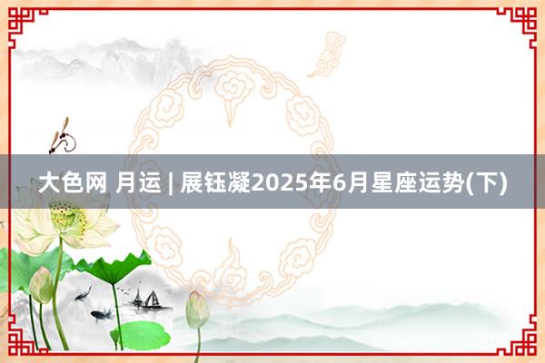 大色网 月运 | 展钰凝2025年6月星座运势(下)