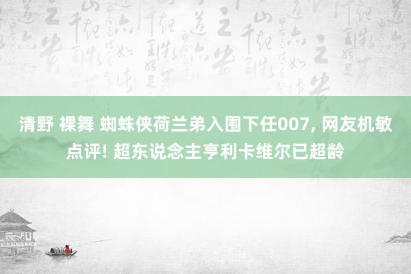 清野 裸舞 蜘蛛侠荷兰弟入围下任007， 网友机敏点评! 超东说念主亨利卡维尔已超龄